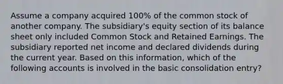 Assume a company acquired 100% of the common stock of another company. The subsidiary's equity section of its balance sheet only included Common Stock and Retained Earnings. The subsidiary reported net income and declared dividends during the current year. Based on this information, which of the following accounts is involved in the basic consolidation entry?