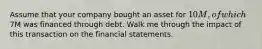 Assume that your company bought an asset for 10M, of which7M was financed through debt. Walk me through the impact of this transaction on the financial statements.