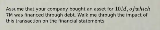 Assume that your company bought an asset for 10M, of which7M was financed through debt. Walk me through the impact of this transaction on the financial statements.