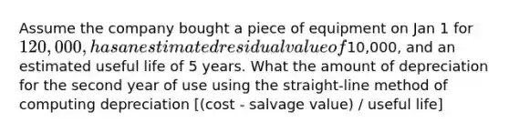 Assume the company bought a piece of equipment on Jan 1 for 120,000, has an estimated residual value of10,000, and an estimated useful life of 5 years. What the amount of depreciation for the second year of use using the straight-line method of computing depreciation [(cost - salvage value) / useful life]