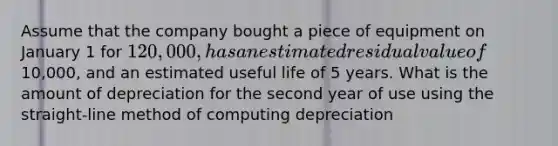 Assume that the company bought a piece of equipment on January 1 for 120,000, has an estimated residual value of10,000, and an estimated useful life of 5 years. What is the amount of depreciation for the second year of use using the straight-line method of computing depreciation