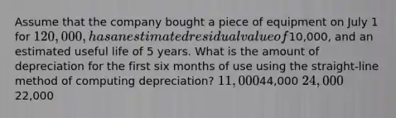 Assume that the company bought a piece of equipment on July 1 for 120,000, has an estimated residual value of10,000, and an estimated useful life of 5 years. What is the amount of depreciation for the first six months of use using the straight-line method of computing depreciation? 11,00044,000 24,00022,000