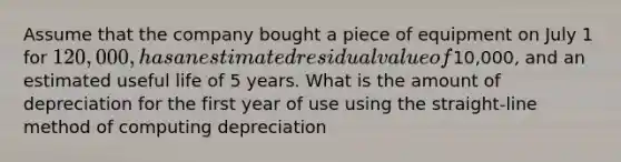 Assume that the company bought a piece of equipment on July 1 for 120,000, has an estimated residual value of10,000, and an estimated useful life of 5 years. What is the amount of depreciation for the first year of use using the straight-line method of computing depreciation