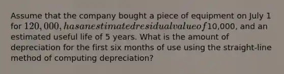 Assume that the company bought a piece of equipment on July 1 for 120,000, has an estimated residual value of10,000, and an estimated useful life of 5 years. What is the amount of depreciation for the first six months of use using the straight-line method of computing depreciation?