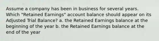 Assume a company has been in business for several years. Which "Retained Earnings" account balance should appear on its Adjusted Trial Balance? a. the Retained Earnings balance at the beginning of the year b. the Retained Earnings balance at the end of the year