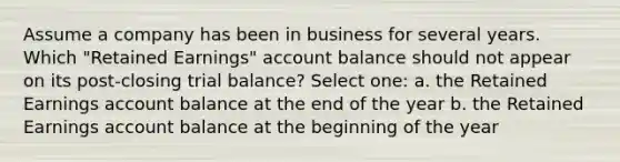 Assume a company has been in business for several years. Which "Retained Earnings" account balance should not appear on its post-closing trial balance? Select one: a. the Retained Earnings account balance at the end of the year b. the Retained Earnings account balance at the beginning of the year