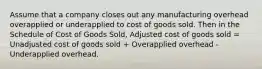 Assume that a company closes out any manufacturing overhead overapplied or underapplied to cost of goods sold. Then in the Schedule of Cost of Goods Sold, Adjusted cost of goods sold = Unadjusted cost of goods sold + Overapplied overhead - Underapplied overhead.