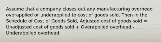 Assume that a company closes out any manufacturing overhead overapplied or underapplied to cost of goods sold. Then in the Schedule of Cost of Goods Sold, Adjusted cost of goods sold = Unadjusted cost of goods sold + Overapplied overhead - Underapplied overhead.