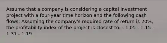 Assume that a company is considering a capital investment project with a four-year time horizon and the following cash flows: Assuming the company's required rate of return is 20%, the profitability index of the project is closest to: - 1.05 - 1.15 - 1.31 - 1.19