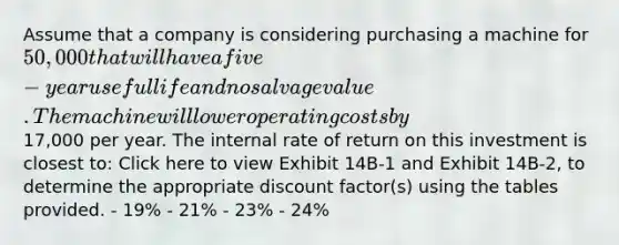 Assume that a company is considering purchasing a machine for 50,000 that will have a five-year useful life and no salvage value. The machine will lower operating costs by17,000 per year. The internal rate of return on this investment is closest to: Click here to view Exhibit 14B-1 and Exhibit 14B-2, to determine the appropriate discount factor(s) using the tables provided. - 19% - 21% - 23% - 24%