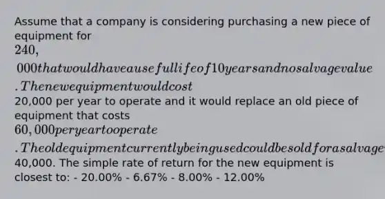 Assume that a company is considering purchasing a new piece of equipment for 240,000 that would have a useful life of 10 years and no salvage value. The new equipment would cost20,000 per year to operate and it would replace an old piece of equipment that costs 60,000 per year to operate. The old equipment currently being used could be sold for a salvage value of40,000. The simple rate of return for the new equipment is closest to: - 20.00% - 6.67% - 8.00% - 12.00%