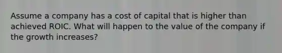 Assume a company has a cost of capital that is higher than achieved ROIC. What will happen to the value of the company if the growth increases?