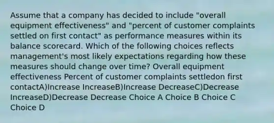 Assume that a company has decided to include "overall equipment effectiveness" and "percent of customer complaints settled on first contact" as performance measures within its balance scorecard. Which of the following choices reflects management's most likely expectations regarding how these measures should change over time? Overall equipment effectiveness Percent of customer complaints settledon first contactA)Increase IncreaseB)Increase DecreaseC)Decrease IncreaseD)Decrease Decrease Choice A Choice B Choice C Choice D