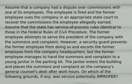 Assume that a company had a dispute over commissions with one of its employees. The employee is fired and the former employee sues the company in an appropriate state court to recover the commissions the employee allegedly earned. Assume that the state has service-of-process rules identical to those in the Federal Rules of Civil Procedure. The former employee attempts to serve the president of the company with the summons and complaint. However, a security guard prevents the former employee from doing so and escorts the former employee from the company headquarters, but the former employee manages to hand the summons and complaint to a young janitor in the parking lot. The janitor enters the building and places the summons and complaint on the company's general counsel's desk after work hours. On which of the following grounds, if any, was service potentially IMPROPER?