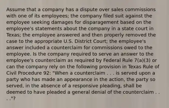 Assume that a company has a dispute over sales commissions with one of its employees; the company filed suit against the employee seeking damages for disparagement based on the employee's statements about the company in a state court in Texas; the employee answered and then properly removed the case to the appropriate U.S. District Court; the employee's answer included a counterclaim for commissions owed to the employee. Is the company required to serve an answer to the employee's counterclaim as required by Federal Rule 7(a)(3) or can the company rely on the following provision in Texas Rule of Civil Procedure 92: "When a counterclaim . . . is served upon a party who has made an appearance in the action, the party so served, in the absence of a responsive pleading, shall be deemed to have pleaded a general denial of the counterclaim . . . ."?