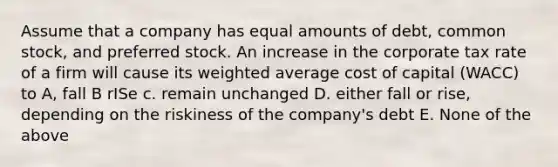 Assume that a company has equal amounts of debt, common stock, and preferred stock. An increase in the corporate tax rate of a firm will cause its <a href='https://www.questionai.com/knowledge/koL1NUNNcJ-weighted-average' class='anchor-knowledge'>weighted average</a> cost of capital (WACC) to A, fall B rISe c. remain unchanged D. either fall or rise, depending on the riskiness of the company's debt E. None of the above