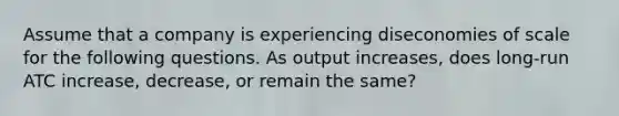 Assume that a company is experiencing diseconomies of scale for the following questions. As output increases, does long-run ATC increase, decrease, or remain the same?