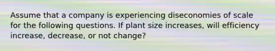 Assume that a company is experiencing diseconomies of scale for the following questions. If plant size increases, will efficiency increase, decrease, or not change?