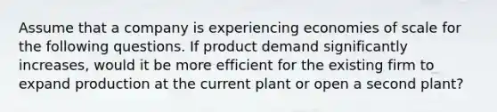 Assume that a company is experiencing economies of scale for the following questions. If product demand significantly increases, would it be more efficient for the existing firm to expand production at the current plant or open a second plant?