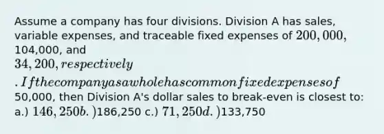 Assume a company has four divisions. Division A has sales, variable expenses, and traceable fixed expenses of 200,000,104,000, and 34,200, respectively. If the company as a whole has common fixed expenses of50,000, then Division A's dollar sales to break-even is closest to: a.) 146,250 b.)186,250 c.) 71,250 d.)133,750