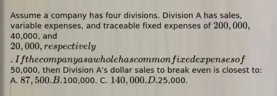 Assume a company has four divisions. Division A has sales, variable expenses, and traceable fixed expenses of 200,000,40,000, and 20,000, respectively. If the company as a whole has common fixed expenses of50,000, then Division A's dollar sales to break even is closest to: A. 87,500. B.100,000. C. 140,000. D.25,000.