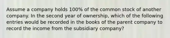 Assume a company holds 100% of the common stock of another company. In the second year of ownership, which of the following entries would be recorded in the books of the parent company to record the income from the subsidiary company?