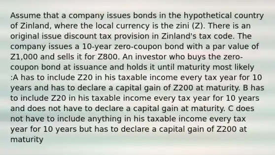 Assume that a company issues bonds in the hypothetical country of Zinland, where the local currency is the zini (Z). There is an original issue discount tax provision in Zinland's tax code. The company issues a 10-year zero-coupon bond with a par value of Z1,000 and sells it for Z800. An investor who buys the zero-coupon bond at issuance and holds it until maturity most likely :A has to include Z20 in his taxable income every tax year for 10 years and has to declare a capital gain of Z200 at maturity. B has to include Z20 in his taxable income every tax year for 10 years and does not have to declare a capital gain at maturity. C does not have to include anything in his taxable income every tax year for 10 years but has to declare a capital gain of Z200 at maturity