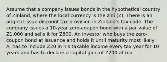 Assume that a company issues bonds in the hypothetical country of Zinland, where the local currency is the zini (Z). There is an original issue discount tax provision in Zinland's tax code. The company issues a 10-year zero-coupon bond with a par value of Z1,000 and sells it for Z800. An investor who buys the zero-coupon bond at issuance and holds it until maturity most likely: A. has to include Z20 in his taxable income every tax year for 10 years and has to declare a capital gain of Z200 at ma