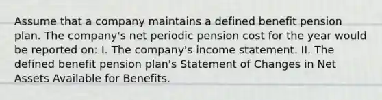 Assume that a company maintains a defined benefit pension plan. The company's net periodic pension cost for the year would be reported on: I. The company's income statement. II. The defined benefit pension plan's Statement of Changes in Net Assets Available for Benefits.