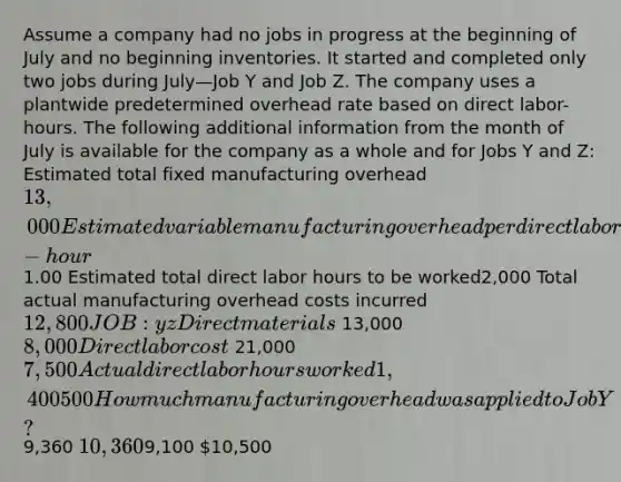 Assume a company had no jobs in progress at the beginning of July and no beginning inventories. It started and completed only two jobs during July—Job Y and Job Z. The company uses a plantwide predetermined overhead rate based on direct labor-hours. The following additional information from the month of July is available for the company as a whole and for Jobs Y and Z: Estimated total fixed manufacturing overhead13,000 Estimated variable manufacturing overhead per direct labor-hour 1.00 Estimated total direct labor hours to be worked2,000 Total actual manufacturing overhead costs incurred12,800 JOB: y z Direct materials 13,000 8,000 Direct labor cost 21,000 7,500 Actual direct labor hours worked 1,400 500 How much manufacturing overhead was applied to Job Y?9,360 10,3609,100 10,500