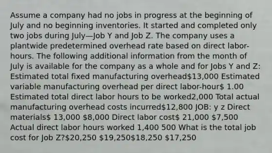 Assume a company had no jobs in progress at the beginning of July and no beginning inventories. It started and completed only two jobs during July—Job Y and Job Z. The company uses a plantwide predetermined overhead rate based on direct labor-hours. The following additional information from the month of July is available for the company as a whole and for Jobs Y and Z: Estimated total fixed manufacturing overhead13,000 Estimated variable manufacturing overhead per direct labor-hour 1.00 Estimated total direct labor hours to be worked2,000 Total actual manufacturing overhead costs incurred12,800 JOB: y z Direct materials 13,000 8,000 Direct labor cost 21,000 7,500 Actual direct labor hours worked 1,400 500 What is the total job cost for Job Z?20,250 19,25018,250 17,250