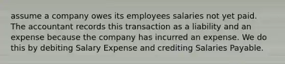 assume a company owes its employees salaries not yet paid. The accountant records this transaction as a liability and an expense because the company has incurred an expense. We do this by debiting Salary Expense and crediting Salaries Payable.