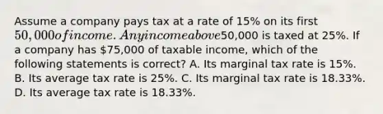 Assume a company pays tax at a rate of 15% on its first 50,000 of income. Any income above50,000 is taxed at 25%. If a company has 75,000 of taxable income, which of the following statements is correct? A. Its marginal tax rate is 15%. B. Its average tax rate is 25%. C. Its marginal tax rate is 18.33%. D. Its average tax rate is 18.33%.