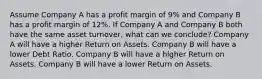 Assume Company A has a profit margin of 9% and Company B has a profit margin of 12%. If Company A and Company B both have the same asset turnover, what can we conclude? Company A will have a higher Return on Assets. Company B will have a lower Debt Ratio. Company B will have a higher Return on Assets. Company B will have a lower Return on Assets.