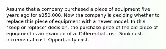 Assume that a company purchased a piece of equipment five years ago for 250,000. Now the company is deciding whether to replace this piece of equipment with a newer model. In this "keep or replace" decision, the purchase price of the old piece of equipment is an example of a: Differential cost. Sunk cost. Incremental cost. Opportunity cost.