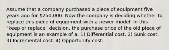 Assume that a company purchased a piece of equipment five years ago for 250,000. Now the company is deciding whether to replace this piece of equipment with a newer model. In this "keep or replace" decision, the purchase price of the old piece of equipment is an example of a: 1) Differential cost. 2) Sunk cost. 3) Incremental cost. 4) Opportunity cost.