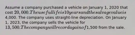 Assume a company purchased a vehicle on January 1, 2020 that cost 20,000. The useful life is 10 years and the salvage value is4,000. The company uses straight-line depreciation. On January 1, 2023, the company sells the vehicle for 13,500. The company will record a gain of1,500 from the sale.