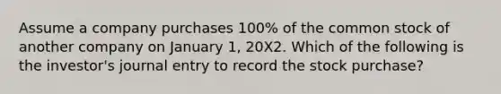 Assume a company purchases 100% of the common stock of another company on January 1, 20X2. Which of the following is the investor's journal entry to record the stock purchase?