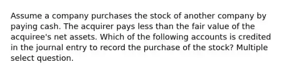 Assume a company purchases the stock of another company by paying cash. The acquirer pays less than the fair value of the acquiree's net assets. Which of the following accounts is credited in the journal entry to record the purchase of the stock? Multiple select question.