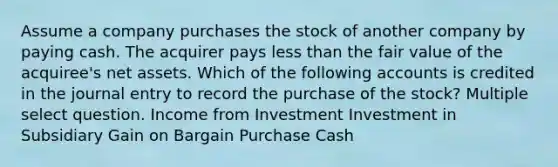 Assume a company purchases the stock of another company by paying cash. The acquirer pays less than the fair value of the acquiree's net assets. Which of the following accounts is credited in the journal entry to record the purchase of the stock? Multiple select question. Income from Investment Investment in Subsidiary Gain on Bargain Purchase Cash