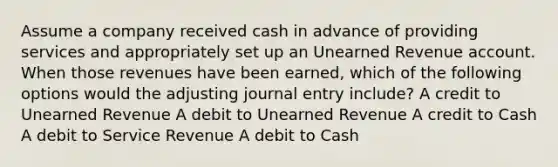 Assume a company received cash in advance of providing services and appropriately set up an Unearned Revenue account. When those revenues have been earned, which of the following options would the adjusting journal entry include? A credit to Unearned Revenue A debit to Unearned Revenue A credit to Cash A debit to Service Revenue A debit to Cash