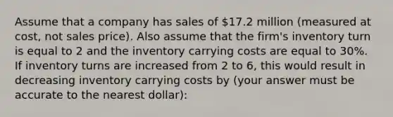 Assume that a company has sales of 17.2 million (measured at cost, not sales price). Also assume that the firm's inventory turn is equal to 2 and the inventory carrying costs are equal to 30%. If inventory turns are increased from 2 to 6, this would result in decreasing inventory carrying costs by (your answer must be accurate to the nearest dollar):