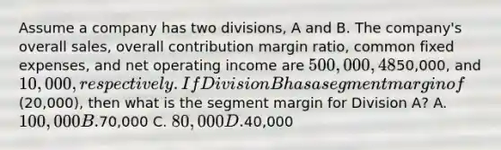 Assume a company has two divisions, A and B. The company's overall sales, overall contribution margin ratio, common fixed expenses, and net operating income are 500,000, 48%,50,000, and 10,000, respectively. If Division B has a segment margin of(20,000), then what is the segment margin for Division A? A. 100,000 B.70,000 C. 80,000 D.40,000