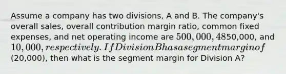 Assume a company has two divisions, A and B. The company's overall sales, overall contribution margin ratio, common fixed expenses, and net operating income are 500,000, 48%,50,000, and 10,000, respectively. If Division B has a segment margin of(20,000), then what is the segment margin for Division A?