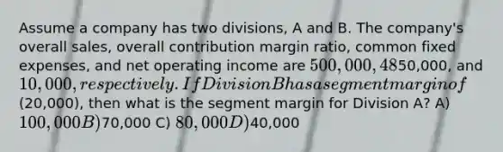 Assume a company has two divisions, A and B. The company's overall sales, overall contribution margin ratio, common fixed expenses, and net operating income are 500,000, 48%,50,000, and 10,000, respectively. If Division B has a segment margin of(20,000), then what is the segment margin for Division A? A) 100,000 B)70,000 C) 80,000 D)40,000