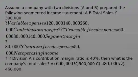 Assume a company with two divisions (A and B) prepared the following segmented income statement: A B Total Sales ? 300,000 ? Variable expenses 120,000 140,000 260,000 Contribution margin ? ? ? Traceable fixed expenses 60,000 80,000 140,000 Segment margin ? 80,000 ? Common fixed expenses 50,000 Net operating income ? If Division A's contribution margin ratio is 40%, then what is the company's total sales? A) 600,000 B)500,000 C) 480,000 D)460,000