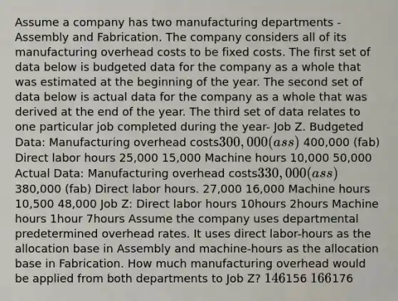 Assume a company has two manufacturing departments - Assembly and Fabrication. The company considers all of its manufacturing overhead costs to be fixed costs. The first set of data below is budgeted data for the company as a whole that was estimated at the beginning of the year. The second set of data below is actual data for the company as a whole that was derived at the end of the year. The third set of data relates to one particular job completed during the year- Job Z. Budgeted Data: Manufacturing overhead costs300,000 (ass) 400,000 (fab) Direct labor hours 25,000 15,000 Machine hours 10,000 50,000 Actual Data: Manufacturing overhead costs330,000 (ass) 380,000 (fab) Direct labor hours. 27,000 16,000 Machine hours 10,500 48,000 Job Z: Direct labor hours 10hours 2hours Machine hours 1hour 7hours Assume the company uses departmental predetermined overhead rates. It uses direct labor-hours as the allocation base in Assembly and machine-hours as the allocation base in Fabrication. How much manufacturing overhead would be applied from both departments to Job Z? 146156 166176