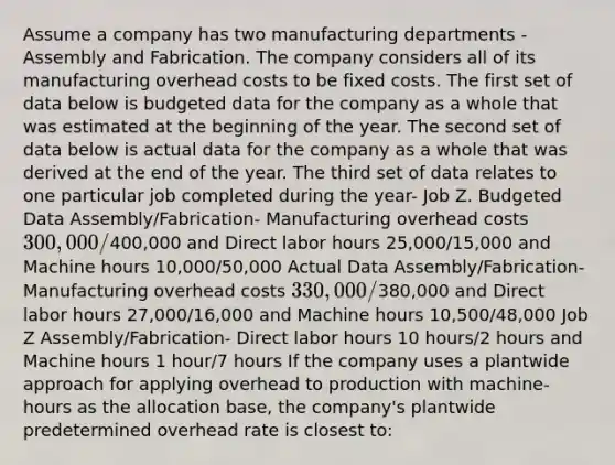 Assume a company has two manufacturing departments - Assembly and Fabrication. The company considers all of its manufacturing overhead costs to be fixed costs. The first set of data below is budgeted data for the company as a whole that was estimated at the beginning of the year. The second set of data below is actual data for the company as a whole that was derived at the end of the year. The third set of data relates to one particular job completed during the year- Job Z. Budgeted Data Assembly/Fabrication- Manufacturing overhead costs 300,000/400,000 and Direct labor hours 25,000/15,000 and Machine hours 10,000/50,000 Actual Data Assembly/Fabrication- Manufacturing overhead costs 330,000/380,000 and Direct labor hours 27,000/16,000 and Machine hours 10,500/48,000 Job Z Assembly/Fabrication- Direct labor hours 10 hours/2 hours and Machine hours 1 hour/7 hours If the company uses a plantwide approach for applying overhead to production with machine-hours as the allocation base, the company's plantwide predetermined overhead rate is closest to: