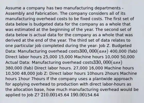 Assume a company has two manufacturing departments - Assembly and Fabrication. The company considers all of its manufacturing overhead costs to be fixed costs. The first set of data below is budgeted data for the company as a whole that was estimated at the beginning of the year. The second set of data below is actual data for the company as a whole that was derived at the end of the year. The third set of data relates to one particular job completed during the year- Job Z. Budgeted Data: Manufacturing overhead costs300,000 (ass) 400,000 (fab) Direct labor hours 25,000 15,000 Machine hours 10,000 50,000 Actual Data: Manufacturing overhead costs330,000 (ass) 380,000 (fab) Direct labor hours. 27,000 16,000 Machine hours 10,500 48,000 Job Z: Direct labor hours 10hours 2hours Machine hours 1hour 7hours If the company uses a plantwide approach for applying overhead to production with direct labor-hours as the allocation base, how much manufacturing overhead would be applied to Job Z? 210.00145.64 190.00154.64