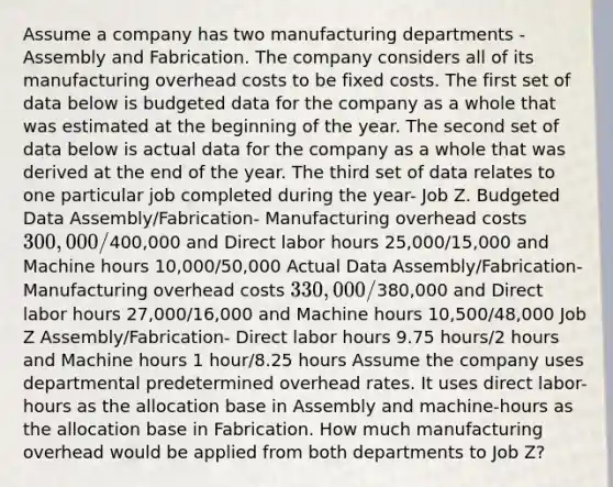 Assume a company has two manufacturing departments - Assembly and Fabrication. The company considers all of its manufacturing overhead costs to be fixed costs. The first set of data below is budgeted data for the company as a whole that was estimated at the beginning of the year. The second set of data below is actual data for the company as a whole that was derived at the end of the year. The third set of data relates to one particular job completed during the year- Job Z. Budgeted Data Assembly/Fabrication- Manufacturing overhead costs 300,000/400,000 and Direct labor hours 25,000/15,000 and Machine hours 10,000/50,000 Actual Data Assembly/Fabrication- Manufacturing overhead costs 330,000/380,000 and Direct labor hours 27,000/16,000 and Machine hours 10,500/48,000 Job Z Assembly/Fabrication- Direct labor hours 9.75 hours/2 hours and Machine hours 1 hour/8.25 hours Assume the company uses departmental predetermined overhead rates. It uses direct labor-hours as the allocation base in Assembly and machine-hours as the allocation base in Fabrication. How much manufacturing overhead would be applied from both departments to Job Z?